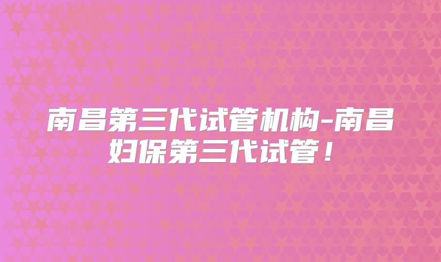 南昌第三代试管机构-南昌妇保第三代试管!