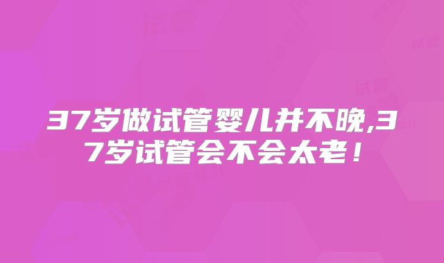 37岁做试管婴儿并不晚,37岁试管会不会太老！