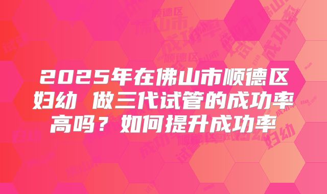 2025年在佛山市顺德区妇幼 做三代试管的成功率高吗？如何提升成功率