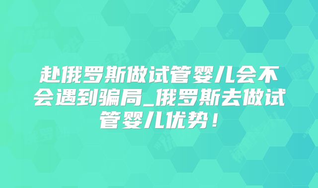 赴俄罗斯做试管婴儿会不会遇到骗局_俄罗斯去做试管婴儿优势！