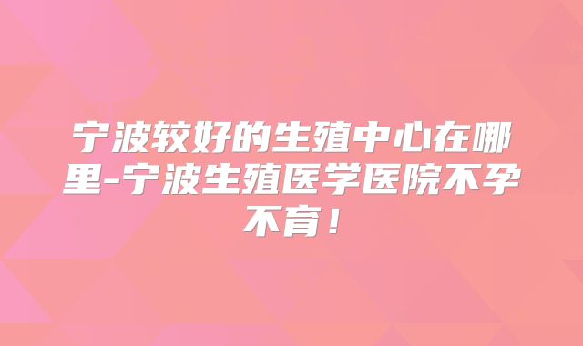 宁波较好的生殖中心在哪里-宁波生殖医学医院不孕不育！