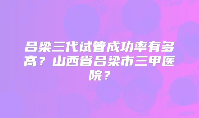 吕梁三代试管成功率有多高?山西省吕梁市三甲医院?