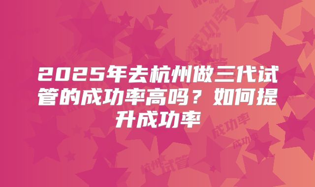 2025年去杭州做三代试管的成功率高吗？如何提升成功率