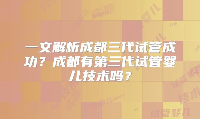 一文解析成都三代试管成功？成都有第三代试管婴儿技术吗？