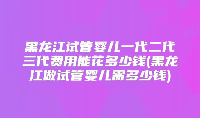 黑龙江试管婴儿一代二代三代费用能花多少钱(黑龙江做试管婴儿需多少钱)