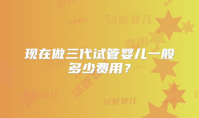 现在做三代试管婴儿一般多少费用？