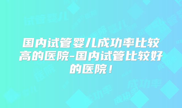 国内试管婴儿成功率比较高的医院-国内试管比较好的医院！