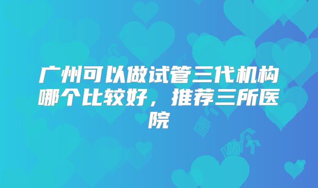 广州可以做试管三代机构哪个比较好，推荐三所医院