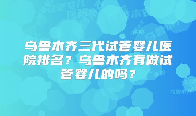 乌鲁木齐三代试管婴儿医院排名？乌鲁木齐有做试管婴儿的吗？