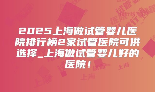2025上海做试管婴儿医院排行榜2家试管医院可供选择_上海做试管婴儿好的医院！