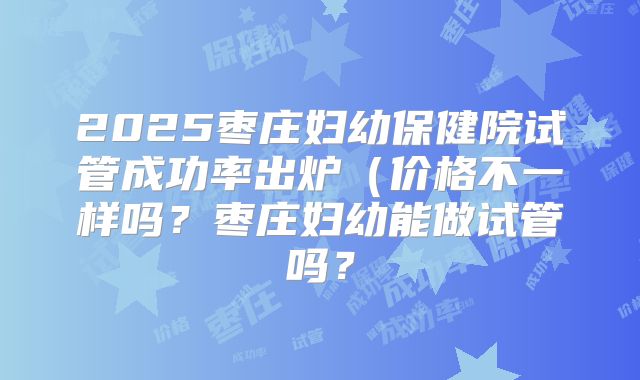 2025枣庄妇幼保健院试管成功率出炉（价格不一样吗？枣庄妇幼能做试管吗？