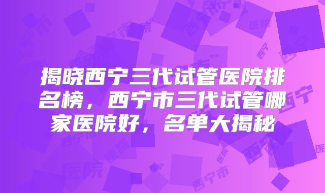 揭晓西宁三代试管医院排名榜，西宁市三代试管哪家医院好，名单大揭秘