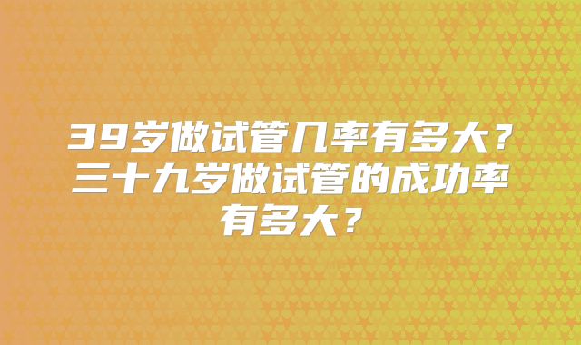 39岁做试管几率有多大？三十九岁做试管的成功率有多大？