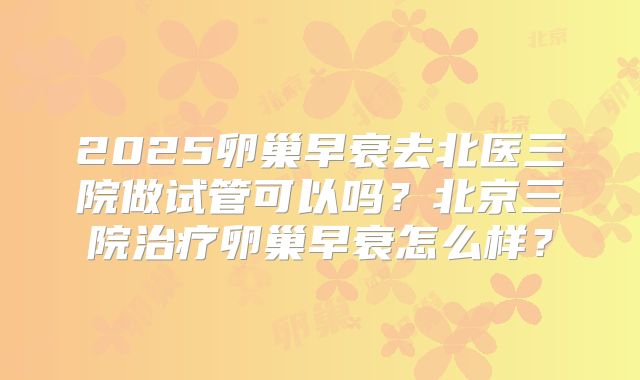 2025卵巢早衰去北医三院做试管可以吗？北京三院治疗卵巢早衰怎么样？