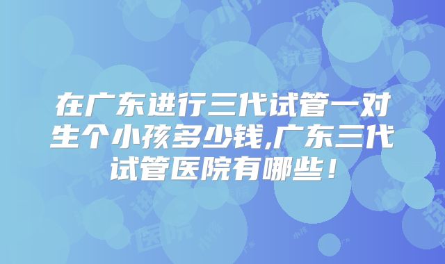 在广东进行三代试管一对生个小孩多少钱,广东三代试管医院有哪些！