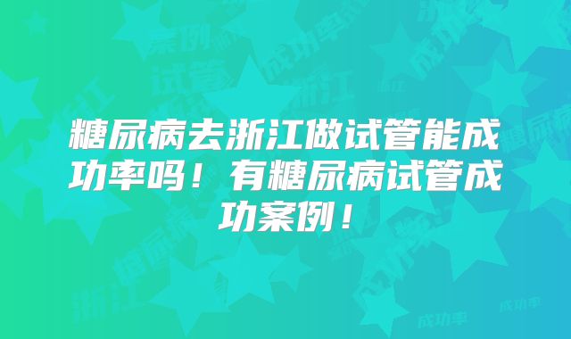 糖尿病去浙江做试管能成功率吗!有糖尿病试管成功案例!
