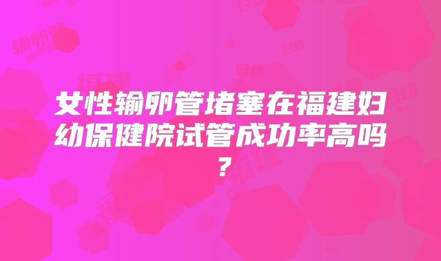 女性输卵管堵塞在福建妇幼保健院试管成功率高吗？