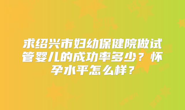 求绍兴市妇幼保健院做试管婴儿的成功率多少？怀孕水平怎么样？