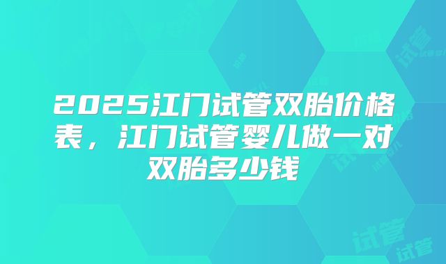 2025江门试管双胎价格表，江门试管婴儿做一对双胎多少钱