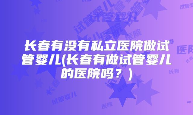 长春有没有私立医院做试管婴儿(长春有做试管婴儿的医院吗？)