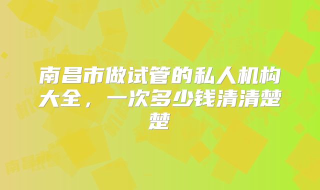 南昌市做试管的私人机构大全，一次多少钱清清楚楚
