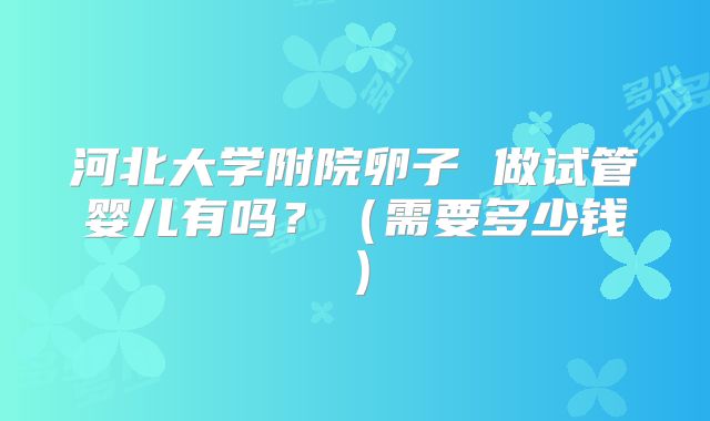 河北大学附院卵子 做试管婴儿有吗？（需要多少钱）