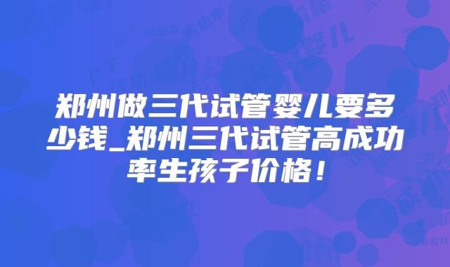 郑州做三代试管婴儿要多少钱_郑州三代试管高成功率生孩子价格!