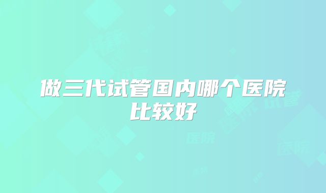 做三代试管国内哪个医院比较好