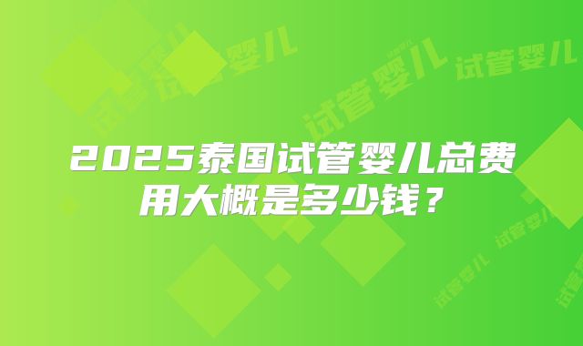 2025泰国试管婴儿总费用大概是多少钱？