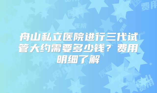 舟山私立医院进行三代试管大约需要多少钱？费用明细了解