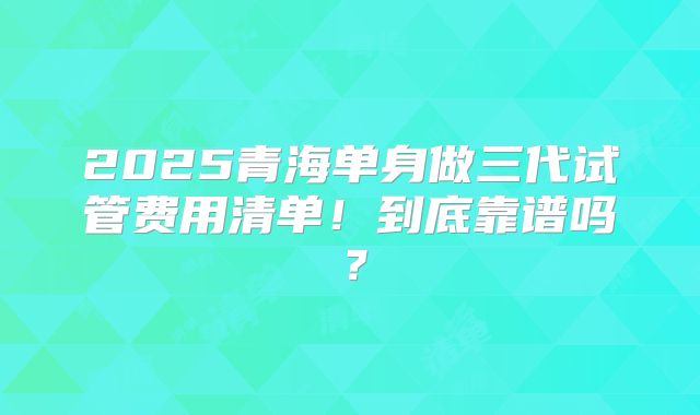 2025青海单身做三代试管费用清单!到底靠谱吗?