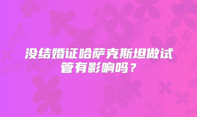 没结婚证哈萨克斯坦做试管有影响吗？