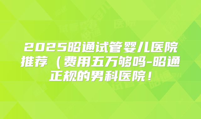 2025昭通试管婴儿医院推荐（费用五万够吗-昭通正规的男科医院！