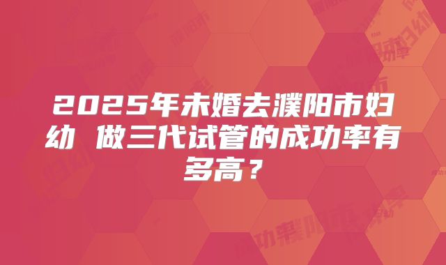 2025年未婚去濮阳市妇幼 做三代试管的成功率有多高？