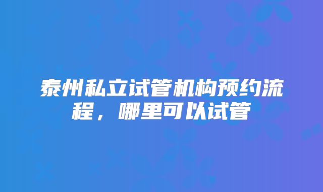 泰州私立试管机构预约流程，哪里可以试管