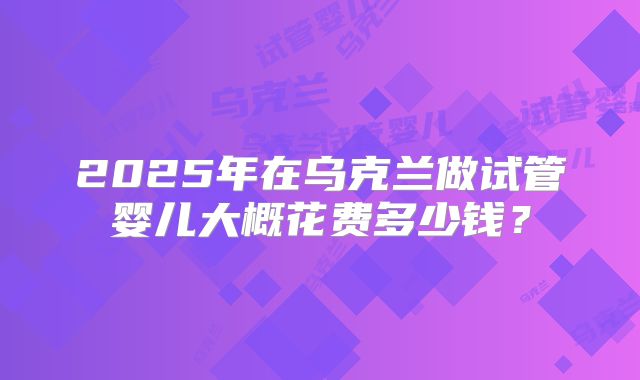 2025年在乌克兰做试管婴儿大概花费多少钱？