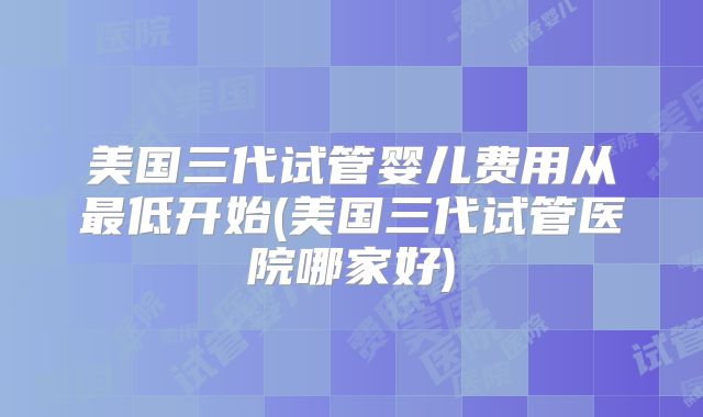 美国三代试管婴儿费用从最低开始(美国三代试管医院哪家好)