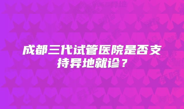 成都三代试管医院是否支持异地就诊?