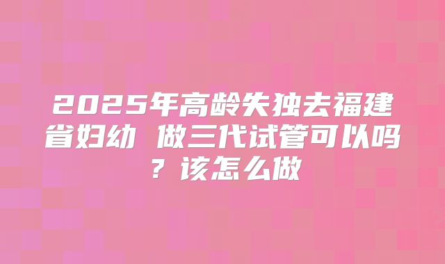 2025年高龄失独去福建省妇幼 做三代试管可以吗?该怎么做