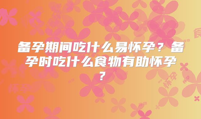 备孕期间吃什么易怀孕?备孕时吃什么食物有助怀孕?