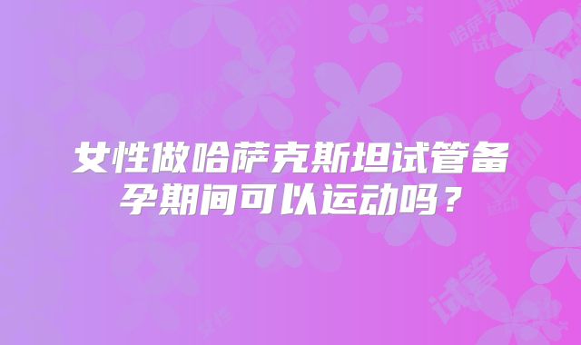 女性做哈萨克斯坦试管备孕期间可以运动吗？
