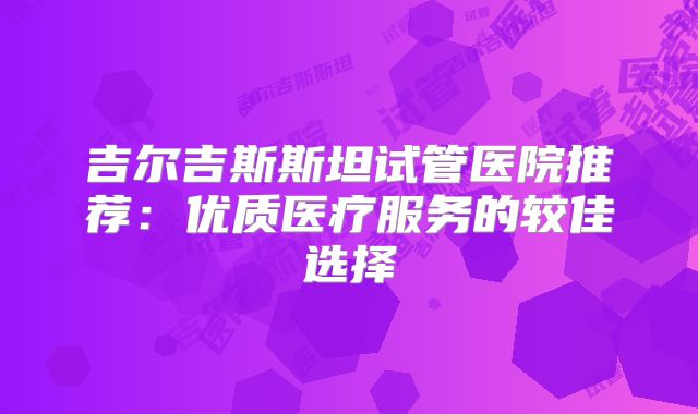 吉尔吉斯斯坦试管医院推荐:优质医疗服务的较佳选择