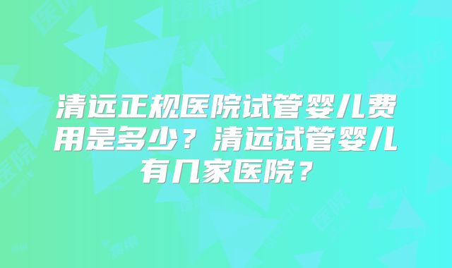 清远正规医院试管婴儿费用是多少?清远试管婴儿有几家医院?