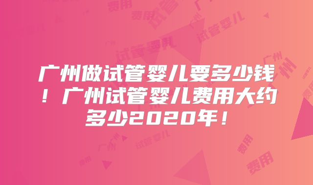 广州做试管婴儿要多少钱！广州试管婴儿费用大约多少2020年！