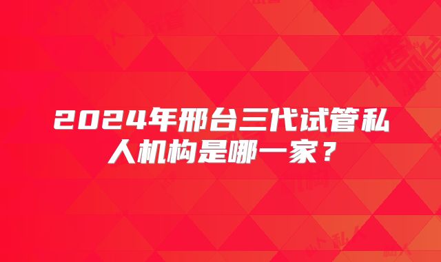 2024年邢台三代试管私人机构是哪一家?