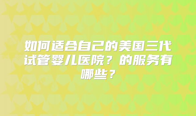 如何适合自己的美国三代试管婴儿医院？的服务有哪些？