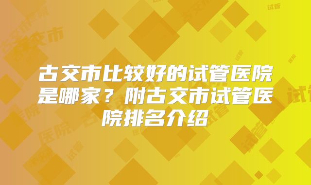 古交市比较好的试管医院是哪家？附古交市试管医院排名介绍