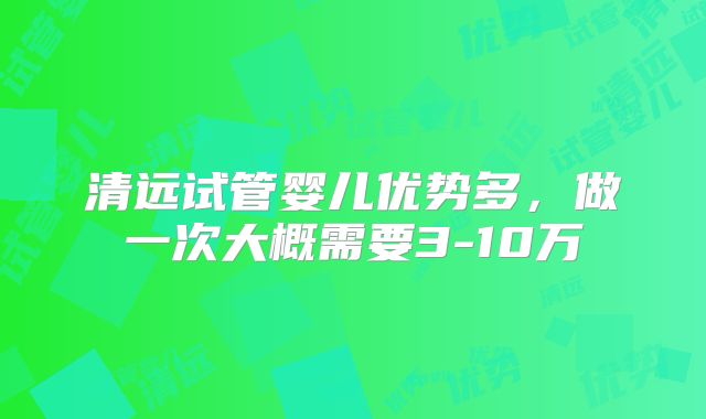 清远试管婴儿优势多，做一次大概需要3-10万