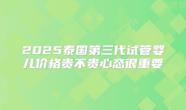 2025泰国第三代试管婴儿价格贵不贵心态很重要