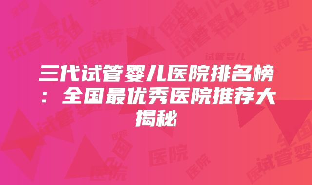 三代试管婴儿医院排名榜：全国最优秀医院推荐大揭秘